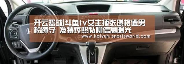 开云篮球|斗鱼tv女主播张琪格遭男粉蹲守 发猥亵照私聊信息曝光(图4) 开云赛事