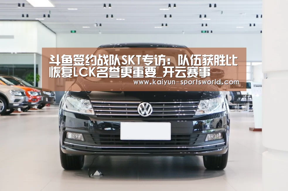 斗鱼签约战队SKT专访:队伍获胜比恢复LCK名誉更重要_开云赛事(图1) 开云足球